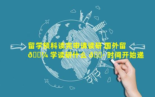 留学预科读完申请读研 国外留 🐼 学读研什么 🌷 时间开始递交申请